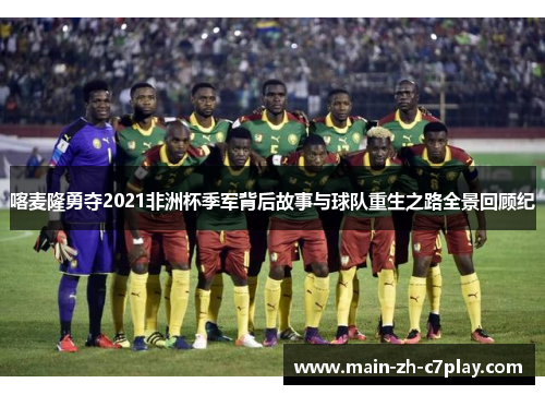 喀麦隆勇夺2021非洲杯季军背后故事与球队重生之路全景回顾纪 喀麦隆勇夺2021非洲杯季军背后故事与球队重生之路全景回顾纪