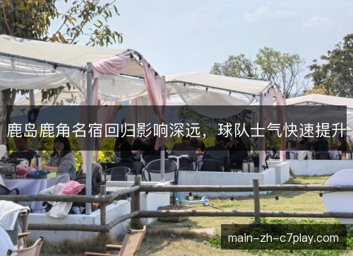 鹿岛鹿角名宿回归影响深远，球队士气快速提升